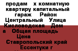 продам 3-х комнатную квартиру капитальный гараж, › Район ­ Центральный › Улица ­ Кисловодская › Дом ­ 24а › Общая площадь ­ 70 › Цена ­ 2 550 000 - Ставропольский край, Ессентуки г. Недвижимость » Квартиры продажа   . Ставропольский край